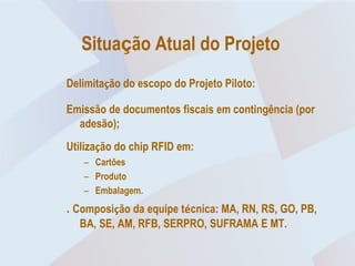 Situação Atual do Projeto
Delimitação do escopo do Projeto Piloto:

Emissão de documentos fiscais em contingência (por
  adesão);
Utilização do chip RFID em:
   – Cartões
   – Produto
   – Embalagem.
. Composição da equipe técnica: MA, RN, RS, GO, PB,
  BA, SE, AM, RFB, SERPRO, SUFRAMA E MT.
 
