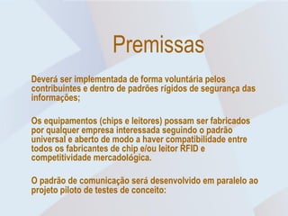 Premissas
Deverá ser implementada de forma voluntária pelos
contribuintes e dentro de padrões rígidos de segurança das
informações;

Os equipamentos (chips e leitores) possam ser fabricados
por qualquer empresa interessada seguindo o padrão
universal e aberto de modo a haver compatibilidade entre
todos os fabricantes de chip e/ou leitor RFID e
competitividade mercadológica.

O padrão de comunicação será desenvolvido em paralelo ao
projeto piloto de testes de conceito:
 