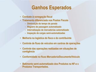 Ganhos Esperados
• Combate à sonegação fiscal
• Tratamento diferenciado nos Postos Fiscais
    –   Diminuição do tempo de parada
    –   Registro de passagem automatizado
    –   Internalização de mercadorias automatizado
    –   Inspeção de cargas semi-automatizadas

• Melhoria na logística do fisco e do contribuinte
• Controle de fluxo de veículos em centros de operações
• Controle das operações realizadas em situações de
  contigência
• Conformidade no fluxo Mercadoria/Documento/Veículo

• Batimento semi-automatizado dos Produtos na NF-e x
  Produtos Transportados.
 