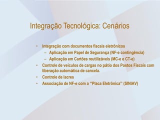 Integração Tecnológica: Cenários

  •   Integração com documentos fiscais eletrônicos
        – Aplicação em Papel de Segurança (NF-e contingência)
        – Aplicação em Cartões reutilizáveis (MC-e e CT-e)
  •   Controle de veículos de cargas no pátio dos Postos Fiscais com
      liberação automática de cancela.
  •   Controle de lacres
  •   Associação de NF-e com a “Placa Eletrônica” (SINIAV)
 