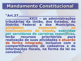 Mandamento Constitucional

“Art.37..................................................
.....................XXII – as administrações
tributárias da União, dos Estados, do
Distrito Federal e dos Municípios,
atividades                essenciais                 ao
funcionamento do Estado, exercidas
por servidores de carreiras específicas,
terão        recursos       prioritários          para
realização de suas atividades e atuarão
de forma integrada, inclusive com o
compartilhamento de cadastros e de
informações fiscais, na forma da lei ou
convênio.”
 