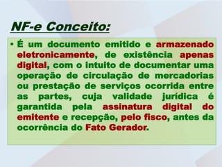 NF-e Conceito:
 É um documento emitido e armazenado
  eletronicamente, de existência apenas
  digital, com o intuito de documentar uma
  operação de circulação de mercadorias
  ou prestação de serviços ocorrida entre
  as partes, cuja validade jurídica é
  garantida pela assinatura digital do
  emitente e recepção, pelo fisco, antes da
  ocorrência do Fato Gerador.
 
