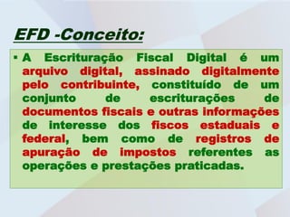 EFD -Conceito:
 A Escrituração Fiscal Digital é um
  arquivo digital, assinado digitalmente
  pelo contribuinte, constituído de um
  conjunto     de    escriturações     de
  documentos fiscais e outras informações
  de interesse dos fiscos estaduais e
  federal, bem como de registros de
  apuração de impostos referentes as
  operações e prestações praticadas.
 