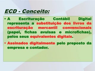 ECD - Conceito:
A     Escrituração    Contábil    Digital
 representa a substituição dos livros da
 escrituração mercantil convencionais
 (papel, fichas avulsas e microfichas),
 pelos seus equivalentes digitais.
 Assinados digitalmente pelo preposto da
  empresa e contador.
 