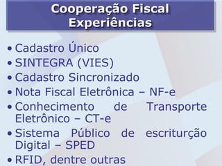 Cooperação Fiscal
         Experiências

• Cadastro Único
• SINTEGRA (VIES)
• Cadastro Sincronizado
• Nota Fiscal Eletrônica – NF-e
• Conhecimento      de    Transporte
  Eletrônico – CT-e
• Sistema Público de escriturção
  Digital – SPED
• RFID, dentre outras
 