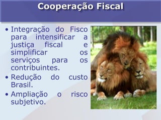 Cooperação Fiscal

• Integração do Fisco
  para intensificar a
  justiça fiscal     e
  simplificar       os
  serviços    para  os
  contribuintes.
• Redução do custo
  Brasil.
• Ampliação o risco
  subjetivo.
 