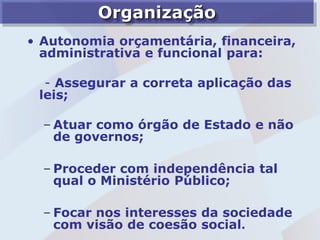 Organização
• Autonomia orçamentária, financeira,
  administrativa e funcional para:

  - Assegurar a correta aplicação das
 leis;

  – Atuar como órgão de Estado e não
    de governos;

  – Proceder com independência tal
    qual o Ministério Público;

  – Focar nos interesses da sociedade
    com visão de coesão social.
 