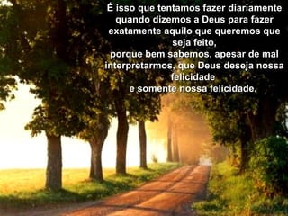 É isso que tentamos fazer diariamente quando dizemos a Deus para fazer exatamente aquilo que queremos que seja feito, porque bem sabemos, apesar de mal interpretarmos, que Deus deseja nossa felicidade  e somente nossa felicidade.   