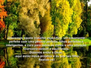 Queremos aquele trabalho específico, um casamento perfeito com uma pessoa perfeita, filhos perfeitos e inteligentes, a cura para todos os males e uma situação financeira estável e equilibrada. Dizemos então a Deus: -aqui estão meus projetos e eu sou seu filho Realize-os! 
