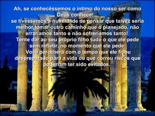 Ah, se conhecêssemos o íntimo do nosso ser como Deus conhece!... se tivéssemos a humildade de pensar que talvez seria melhor tomar outro caminho que o planejado, não erraríamos tanto e não sofreríamos tanto!  Tente dar ao seu próprio filho tudo o que ele pede sem refletir, no momento que ele pede. Você perceberá com o tempo que ele ficou despreparado para a vida ou que correu riscos que poderiam ter sido evitados.   