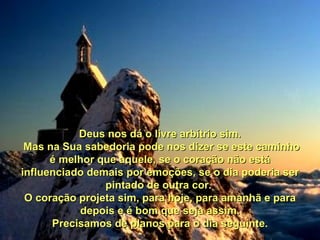 Deus nos dá o livre arbítrio sim. Mas na Sua sabedoria pode nos dizer se este caminho é melhor que aquele, se o coração não está influenciado demais por emoções, se o dia poderia ser pintado de outra cor.  O coração projeta sim, para hoje, para amanhã e para depois e é bom que seja assim. Precisamos de planos para o dia seguinte.   