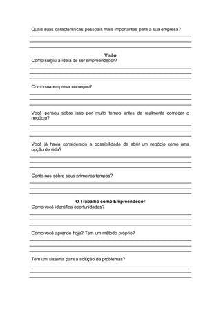 Quais suas características pessoais mais importantes para a sua empresa?
Visão
Como surgiu a ideia de ser empreendedor?
Como sua empresa começou?
Você pensou sobre isso por muito tempo antes de realmente começar o
negócio?
Você já havia considerado a possibilidade de abrir um negócio como uma
opção de vida?
Conte-nos sobre seus primeiros tempos?
O Trabalho como Empreendedor
Como você identifica oportunidades?
Como você aprende hoje? Tem um método próprio?
Tem um sistema para a solução de problemas?
 