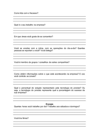 Como lida com o fracasso?
Qual é o seu trabalho na empresa?
Em que áreas você gosta de se concentrar?
Você se envolve com a rotina, com as operações do dia-a-dia? Quantas
pessoas se reportam a você? Você delega?
Você é membro de grupos / conselhos de outras companhias?
Como obtém informações sobre o que está acontecendo na empresa? E coo
você controla as coisas?
Qual o percentual de solução representado pela tecnologia do produto? Ou
seja, a tecnologia do produto representa qual a porcentagem do sucesso da
sua empresa?
Energia
Quantas horas você trabalha por dia? Trabalha aos sábados e domingos?
Você tira férias?
 