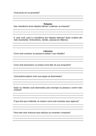 Você pensa em se aposentar?
Relações
Que importância dá às relações internas e externas na empresa?
E, para você, qual é a importância das relações externas? Quais contatos são
mais importantes: fornecedores, clientes, pessoas de influência.
Liderança
Como você convence as pessoas a realizar o seu trabalho?
Como você descreveria a si próprio como líder de sua companhia?
Você poderia explicar como sua equipe se desenvolveu?
Quais os métodos você desenvolveu para encorajar as pessoas a serem mais
criativas?
O que diria que é diferente na maneira como você comanda seus negócios?
Para onde você direciona seus esforços ao comandar a empresa?
 