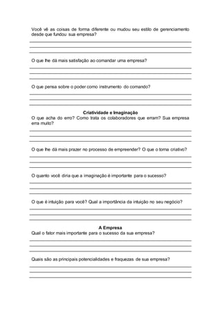 Você vê as coisas de forma diferente ou mudou seu estilo de gerenciamento
desde que fundou sua empresa?
O que lhe dá mais satisfação ao comandar uma empresa?
O que pensa sobre o poder como instrumento do comando?
Criatividade e Imaginação
O que acha do erro? Como trata os colaboradores que erram? Sua empresa
erra muito?
O que lhe dá mais prazer no processo de empreender? O que o torna criativo?
O quanto você diria que a imaginação é importante para o sucesso?
O que é intuição para você? Qual a importância da intuição no seu negócio?
A Empresa
Qual o fator mais importante para o sucesso da sua empresa?
Quais são as principais potencialidades e fraquezas de sua empresa?
 