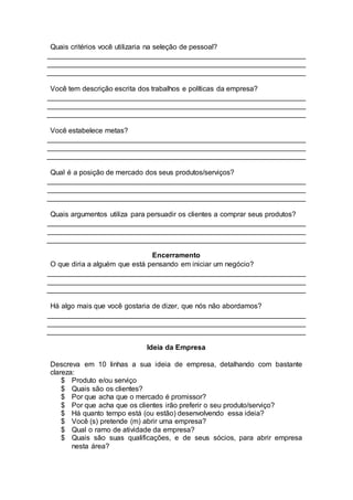 Quais critérios você utilizaria na seleção de pessoal?
Você tem descrição escrita dos trabalhos e políticas da empresa?
Você estabelece metas?
Qual é a posição de mercado dos seus produtos/serviços?
Quais argumentos utiliza para persuadir os clientes a comprar seus produtos?
Encerramento
O que diria a alguém que está pensando em iniciar um negócio?
Há algo mais que você gostaria de dizer, que nós não abordamos?
Ideia da Empresa
Descreva em 10 linhas a sua ideia de empresa, detalhando com bastante
clareza:
$ Produto e/ou serviço
$ Quais são os clientes?
$ Por que acha que o mercado é promissor?
$ Por que acha que os clientes irão preferir o seu produto/serviço?
$ Há quanto tempo está (ou estão) desenvolvendo essa ideia?
$ Você (s) pretende (m) abrir uma empresa?
$ Qual o ramo de atividade da empresa?
$ Quais são suas qualificações, e de seus sócios, para abrir empresa
nesta área?
 