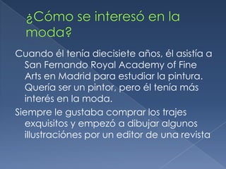 Tuvo dos matrimonios, el primer con Françoise de Langlade, y el segundo con Annette Engelhard Reed. Tuvotreshijastros.¿Cómo se interesó en la moda?Cuandoélteníadiecisieteaños, élasistía a San Fernando Royal Academy of Fine Arts en Madrid paraestudiar la pintura. Quería ser un pintor, peroélteníamásinterés en la moda. Siempre le gustabacomprar los trajesexquisitos y empezó a dibujaralgunosillustraciónespor un editor de unarevista