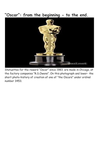 “Oscar”: from the beginning - to the end.Statuettes for the reward “Oscar” since 1983. are made in Chicago, at the factory companies “R.S.Owens”. On this photograph and lower- the short photo-history of creation of one of “the Oscars” under ordinal number 3453.<br />75 tin statuettes, covered with 24-[karatnym] gold. Six weeks of work. 15 stages of production.<br />P.S.  By the way, apropos the [feykovoy] picture, which was widely radiated on the network, yesterday already came out the press- secretary of film academy Leslie [Anzher]. She stated that the so-called “final list of conquerors”, which, allegedly, was sent out to academicians, is quot;
 fake”. Unger she said that such lists never send by film academy and there are only two people, to whom the results to that moment, when they begin to open envelopes, are known on the scene.<br />