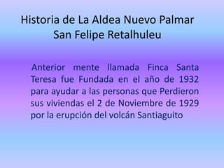Historia de La Aldea Nuevo Palmar
       San Felipe Retalhuleu

 Anterior mente llamada Finca Santa
 Teresa fue Fundada en el año de 1932
 para ayudar a las personas que Perdieron
 sus viviendas el 2 de Noviembre de 1929
 por la erupción del volcán Santiaguito
 