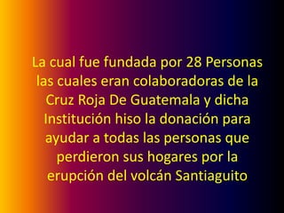 La cual fue fundada por 28 Personas
 las cuales eran colaboradoras de la
    Cruz Roja De Guatemala y dicha
   Institución hiso la donación para
   ayudar a todas las personas que
     perdieron sus hogares por la
    erupción del volcán Santiaguito
 
