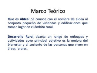 Marco Teórico
Que es Aldea: Se conoce con el nombre de aldea al
conjunto pequeño de viviendas y edificaciones que
toman lugar en el ámbito rural.

Desarrollo Rural abarca un rango de enfoques y
actividades cuyo principal objetivo es la mejora del
bienestar y el sustento de las personas que viven en
áreas rurales.
 