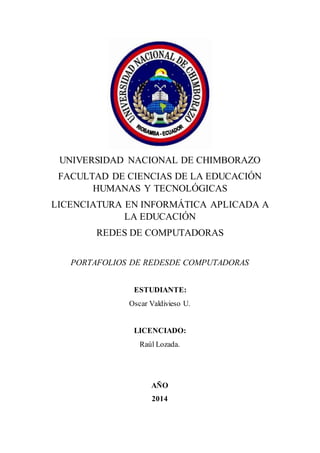 UNIVERSIDAD NACIONAL DE CHIMBORAZO 
FACULTAD DE CIENCIAS DE LA EDUCACIÓN 
HUMANAS Y TECNOLÓGICAS 
LICENCIATURA EN INFORMÁTICA APLICADA A 
LA EDUCACIÓN 
REDES DE COMPUTADORAS 
PORTAFOLIOS DE REDESDE COMPUTADORAS 
ESTUDIANTE: 
Oscar Valdivieso U. 
LICENCIADO: 
Raúl Lozada. 
AÑO 
2014 
