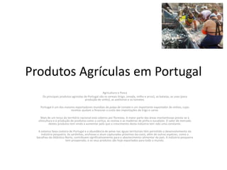 Produtos Agrículas em Portugal 
Agricultura e Pesca 
Os principais produtos agrícolas de Portugal são os cereais (trigo, cevada, milho e arroz), as batatas, as uvas (para 
produção de vinho), as azeitonas e os tomates. 
Portugal é um dos maiores exportadores mundiais de polpa de tomate e um importante exportador de vinhos, cujas 
receitas ajudam a financiar o custo das importações de trigo e carne. 
Mais de um terço do território nacional está coberto por florestas. A maior parte das áreas montanhosas presta-se à 
silvicultura e à produção de produtos como a cortiça, as resinas e as madeiras de pinho e eucalipto. O valor de mercado 
destes produtos tem vindo a aumentar pelo que o crescimento desta indústria tem sido uma constante. 
A extensa faixa costeira de Portugal e a abundância de peixe nas águas territoriais têm permitido o desenvolvimento da 
indústria pesqueira. As sardinhas, anchovas e atum capturados próximos da costa, além de outras espécies, como o 
bacalhau do Atlântico Norte, contribuem significativamente para o abastecimento alimentar do país. A indústria pesqueira 
tem prosperado, e os seus produtos são hoje exportados para todo o mundo. 
