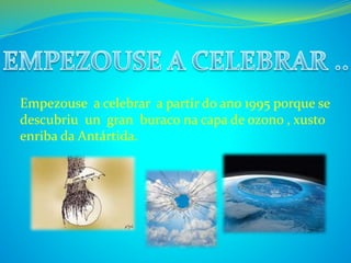 Empezouse a celebrar a partir do ano 1995 porque se 
descubriu un gran buraco na capa de ozono , xusto 
enriba da Antártida. 
 