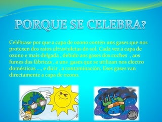Celébrase por que a capa de ozono contén uns gases que nos 
protexen dos raios ultravioletas do sol. Cada vez a capa de 
ozono e mais delgada , debido aos gases dos coches , aos 
fumes das fábricas , a uns gases que se utilizan nos electro 
domésticos …, e dicir , a contaminación. Eses gases van 
directamente a capa de ozono. 
 