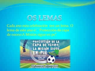Cada ano esta celebración ten un lema. O 
lema de este ano é:``Protección da capa 
de ozono:A Misión sigue en pe”. 
