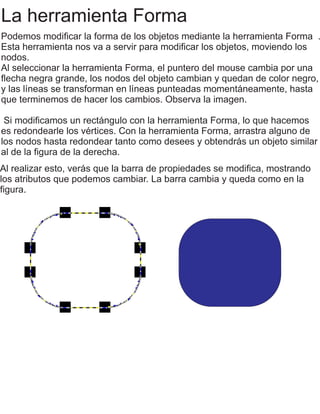 La herramienta Forma
Podemos modiﬁcar la forma de los objetos mediante la herramienta Forma .
Esta herramienta nos va a servir para modiﬁcar los objetos, moviendo los
nodos.
Al seleccionar la herramienta Forma, el puntero del mouse cambia por una
ﬂecha negra grande, los nodos del objeto cambian y quedan de color negro,
y las líneas se transforman en líneas punteadas momentáneamente, hasta
que terminemos de hacer los cambios. Observa la imagen.
Si modiﬁcamos un rectángulo con la herramienta Forma, lo que hacemos
es redondearle los vértices. Con la herramienta Forma, arrastra alguno de
los nodos hasta redondear tanto como desees y obtendrás un objeto similar
al de la ﬁgura de la derecha.
Al realizar esto, verás que la barra de propiedades se modiﬁca, mostrando
los atributos que podemos cambiar. La barra cambia y queda como en la
ﬁgura.
 