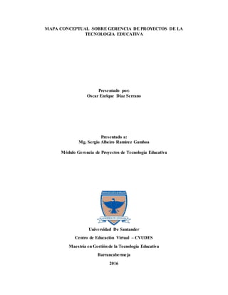 MAPA CONCEPTUAL SOBRE GERENCIA DE PROYECTOS DE LA
TECNOLOGIA EDUCATIVA
Presentado por:
Oscar Enrique Diaz Serrano
Presentado a:
Mg. Sergio Albeiro Ramírez Gamboa
Módulo Gerencia de Proyectos de Tecnología Educativa
Universidad De Santander
Centro de Educación Virtual – CVUDES
Maestría en Gestión de la Tecnología Educativa
Barrancabermeja
2016
 
