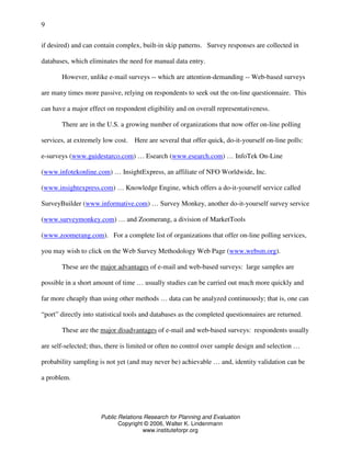 Public Relations Research for Planning and Evaluation
Copyright © 2006, Walter K. Lindenmann
www.instituteforpr.org
9
if desired) and can contain complex, built-in skip patterns. Survey responses are collected in
databases, which eliminates the need for manual data entry.
However, unlike e-mail surveys -- which are attention-demanding -- Web-based surveys
are many times more passive, relying on respondents to seek out the on-line questionnaire. This
can have a major effect on respondent eligibility and on overall representativeness.
There are in the U.S. a growing number of organizations that now offer on-line polling
services, at extremely low cost. Here are several that offer quick, do-it-yourself on-line polls:
e-surveys (www.guidestarco.com) … Esearch (www.esearch.com) … InfoTek On-Line
(www.infotekonline.com) … InsightExpress, an affiliate of NFO Worldwide, Inc.
(www.insightexpress.com) … Knowledge Engine, which offers a do-it-yourself service called
SurveyBuilder (www.informative.com) … Survey Monkey, another do-it-yourself survey service
(www.surveymonkey.com) … and Zoomerang, a division of MarketTools
(www.zoomerang.com). For a complete list of organizations that offer on-line polling services,
you may wish to click on the Web Survey Methodology Web Page (www.websm.org).
These are the major advantages of e-mail and web-based surveys: large samples are
possible in a short amount of time … usually studies can be carried out much more quickly and
far more cheaply than using other methods … data can be analyzed continuously; that is, one can
“port” directly into statistical tools and databases as the completed questionnaires are returned.
These are the major disadvantages of e-mail and web-based surveys: respondents usually
are self-selected; thus, there is limited or often no control over sample design and selection …
probability sampling is not yet (and may never be) achievable … and, identity validation can be
a problem.
 