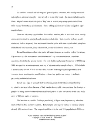 Public Relations Research for Planning and Evaluation
Copyright © 2006, Walter K. Lindenmann
www.instituteforpr.org
10
An omnibus survey is an “all-purpose” general public, consumer poll, usually conducted
nationally on a regular schedule -- once a week or every other week -- by major market research
firms. Organizations are encouraged to “buy” one or several proprietary questions and have
them “added” to the basic questionnaire. Those adding questions are usually charged on a per
question basis.
There are also many organizations that conduct omnibus polls in individual states, usually
among a representative sample of adults residing in that state. State omnibus polls are usually
conducted far less frequently than are national omnibus polls, with some organizations going into
the field only once a month, every other month, or only two or three times a year.
For public relations officers, the major advantage to using an omnibus poll service comes
if you would like the answers to a small number (let’s say two or three) short, closed-end
questions, directed at the general public. For costs that typically range from a low of $500 to up
$800 per question, you can complete a survey of a representative sample of up to 1,000 adults in
a matter of only a week or two, and have data available without going through the hassle of
worrying about sample design specifications … interview quality and control … and data
processing and tabulation issues.
Panels are a type of research study in which a group of individuals are deliberately
recruited by a research firm, because of their special demographic characteristics, for the express
purpose of being interviewed more than once over a period of time for various clients on a broad
array of different topics or subjects.
The best time to consider fielding a panel study is if you are trying to survey a hard-to-
reach or hard-to-find audience segment. For example, let’s say you wanted to survey a sample
of adult African-Americans. The proportion of Blacks in the total U.S. population in 2000 was
 