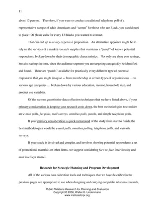 Public Relations Research for Planning and Evaluation
Copyright © 2006, Walter K. Lindenmann
www.instituteforpr.org
11
about 13 percent. Therefore, if you were to conduct a traditional telephone poll of a
representative sample of adult Americans and “screen” for those who are Black, you would need
to place 100 phone calls for every 13 Blacks you wanted to contact.
That can end up as a very expensive proposition. An alternative approach might be to
rely on the services of a market research supplier that maintains a “panel” of known potential
respondents, broken down by their demographic characteristics. Not only are there cost savings,
but also savings in time, since the audience segment you are targeting can quickly be identified
and found. There are “panels” available for practically every different type of potential
respondent that you might imagine -- from membership in certain types of organizations … to
various age categories … broken down by various education, income, household size, and
product use variables.
Of the various quantitative data collection techniques that we have listed above, if your
primary consideration is keeping your research costs down, the best methodologies to consider
are e-mail polls, fax polls, mail surveys, omnibus polls, panels, and simple telephone polls.
If your primary consideration is quick-turnaround of the study from start to finish, the
best methodologies would be e-mail polls, omnibus polling, telephone polls, and web-site
surveys.
If your study is involved and complex and involves showing potential respondents a set
of promotional materials or other items, we suggest considering face-to-face interviewing and
mall intercept studies.
Research for Strategic Planning and Program Development
All of the various data collection tools and techniques that we have described in the
previous pages are appropriate to use when designing and carrying out public relations research,
 