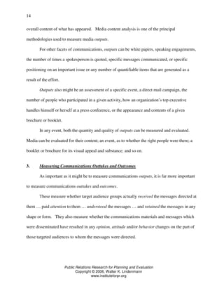 Public Relations Research for Planning and Evaluation
Copyright © 2006, Walter K. Lindenmann
www.instituteforpr.org
14
overall content of what has appeared. Media content analysis is one of the principal
methodologies used to measure media outputs.
For other facets of communications, outputs can be white papers, speaking engagements,
the number of times a spokesperson is quoted, specific messages communicated, or specific
positioning on an important issue or any number of quantifiable items that are generated as a
result of the effort.
Outputs also might be an assessment of a specific event, a direct mail campaign, the
number of people who participated in a given activity, how an organization’s top executive
handles himself or herself at a press conference, or the appearance and contents of a given
brochure or booklet.
In any event, both the quantity and quality of outputs can be measured and evaluated.
Media can be evaluated for their content; an event, as to whether the right people were there; a
booklet or brochure for its visual appeal and substance; and so on.
3. Measuring Communications Outtakes and Outcomes
As important as it might be to measure communications outputs, it is far more important
to measure communications outtakes and outcomes.
These measure whether target audience groups actually received the messages directed at
them … paid attention to them … understood the messages … and retained the messages in any
shape or form. They also measure whether the communications materials and messages which
were disseminated have resulted in any opinion, attitude and/or behavior changes on the part of
those targeted audiences to whom the messages were directed.
 
