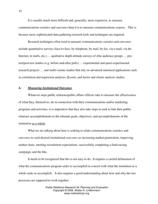 Public Relations Research for Planning and Evaluation
Copyright © 2006, Walter K. Lindenmann
www.instituteforpr.org
15
It is usually much more difficult and, generally, more expensive, to measure
communications outtakes and outcomes than it is to measure communications outputs. This is
because more sophisticated data-gathering research tools and techniques are required.
Research techniques often used to measure communications outtakes and outcomes
include quantitative surveys (face-to-face, by telephone, by mail, by fax, via e-mail, via the
Internet, in malls, etc.) … qualitative depth attitude surveys of elite audience groups … pre-
test/post-test studies (e.g. before-and-after polls) … experimental and quasi-experimental
research projects … and multi-variate studies that rely on advanced statistical applications such
as correlation and regression analyses, Q-sorts, and factor and cluster analysis studies.
4. Measuring Institutional Outcomes
Whatever steps public relations/public affairs officers take to measure the effectiveness
of what they, themselves, do in connection with their communications and/or marketing
programs and activities, it is imperative that they also take steps to seek to link their public
relations accomplishments to the ultimate goals, objectives, and accomplishments of the
institution as a whole.
What we are talking about here is seeking to relate communications outtakes and
outcomes to such desired institutional outcomes as increasing market penetration, improving
market share, meeting recruitment expectations, successfully completing a fund-raising
campaign, and the like.
It needs to be recognized that this is not easy to do. It requires a careful delineation of
what the communications program seeks to accomplish in concert with what the institution as a
whole seeks to accomplish. It also requires a good understanding about how and why the two
processes are supposed to work together.
 