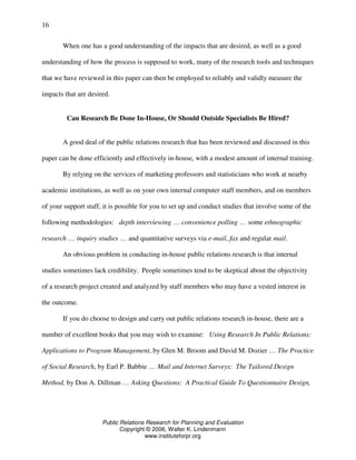 Public Relations Research for Planning and Evaluation
Copyright © 2006, Walter K. Lindenmann
www.instituteforpr.org
16
When one has a good understanding of the impacts that are desired, as well as a good
understanding of how the process is supposed to work, many of the research tools and techniques
that we have reviewed in this paper can then be employed to reliably and validly measure the
impacts that are desired.
Can Research Be Done In-House, Or Should Outside Specialists Be Hired?
A good deal of the public relations research that has been reviewed and discussed in this
paper can be done efficiently and effectively in-house, with a modest amount of internal training.
By relying on the services of marketing professors and statisticians who work at nearby
academic institutions, as well as on your own internal computer staff members, and on members
of your support staff, it is possible for you to set up and conduct studies that involve some of the
following methodologies: depth interviewing … convenience polling … some ethnographic
research … inquiry studies … and quantitative surveys via e-mail, fax and regular mail.
An obvious problem in conducting in-house public relations research is that internal
studies sometimes lack credibility. People sometimes tend to be skeptical about the objectivity
of a research project created and analyzed by staff members who may have a vested interest in
the outcome.
If you do choose to design and carry out public relations research in-house, there are a
number of excellent books that you may wish to examine: Using Research In Public Relations:
Applications to Program Management, by Glen M. Broom and David M. Dozier … The Practice
of Social Research, by Earl P. Babbie … Mail and Internet Surveys: The Tailored Design
Method, by Don A. Dillman … Asking Questions: A Practical Guide To Questionnaire Design,
 