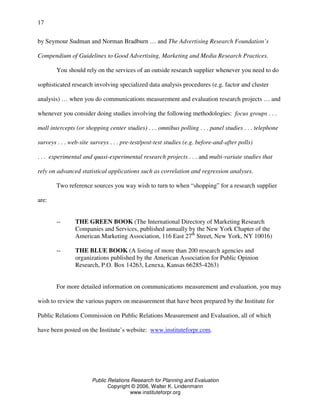 Public Relations Research for Planning and Evaluation
Copyright © 2006, Walter K. Lindenmann
www.instituteforpr.org
17
by Seymour Sudman and Norman Bradburn … and The Advertising Research Foundation’s
Compendium of Guidelines to Good Advertising, Marketing and Media Research Practices.
You should rely on the services of an outside research supplier whenever you need to do
sophisticated research involving specialized data analysis procedures (e.g. factor and cluster
analysis) … when you do communications measurement and evaluation research projects … and
whenever you consider doing studies involving the following methodologies: focus groups . . .
mall intercepts (or shopping center studies) . . . omnibus polling . . . panel studies . . . telephone
surveys . . . web-site surveys . . . pre-test/post-test studies (e.g. before-and-after polls)
. . . experimental and quasi-experimental research projects . . . and multi-variate studies that
rely on advanced statistical applications such as correlation and regression analyses.
Two reference sources you way wish to turn to when “shopping” for a research supplier
are:
-- THE GREEN BOOK (The International Directory of Marketing Research
Companies and Services, published annually by the New York Chapter of the
American Marketing Association, 116 East 27th
Street, New York, NY 10016)
-- THE BLUE BOOK (A listing of more than 200 research agencies and
organizations published by the American Association for Public Opinion
Research, P.O. Box 14263, Lenexa, Kansas 66285-4263)
For more detailed information on communications measurement and evaluation, you may
wish to review the various papers on measurement that have been prepared by the Institute for
Public Relations Commission on Public Relations Measurement and Evaluation, all of which
have been posted on the Institute’s website: www.instituteforpr.com.
 