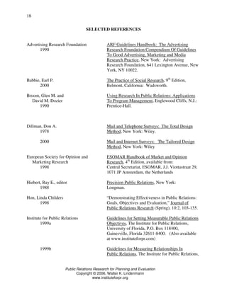 Public Relations Research for Planning and Evaluation
Copyright © 2006, Walter K. Lindenmann
www.instituteforpr.org
18
SELECTED REFERENCES
Advertising Research Foundation ARF Guidelines Handbook: The Advertising
1990 Research Foundation Compendium Of Guidelines
To Good Advertising, Marketing and Media
Research Practice, New York: Advertising
Research Foundation, 641 Lexington Avenue, New
York, NY 10022.
Babbie, Earl P. The Practice of Social Research, 9th
Edition,
2000 Belmont, California: Wadsworth.
Broom, Glen M. and Using Research In Public Relations: Applications
David M. Dozier To Program Management, Englewood Cliffs, N.J.:
1990 Prentice-Hall.
Dillman, Don A. Mail and Telephone Surveys: The Total Design
1978 Method, New York: Wiley.
2000 Mail and Internet Surveys: The Tailored Design
Method, New York: Wiley
European Society for Opinion and ESOMAR Handbook of Market and Opinion
Marketing Research Research, 4th
Edition, available from:
1998 Central Secretariat, ESOMAR, J.J. Viottastraat 29,
1071 JP Amsterdam, the Netherlands
Hiebert, Ray E., editor Precision Public Relations, New York:
1988 Longman.
Hon, Linda Childers “Demonstrating Effectiveness in Public Relations:
1998 Goals, Objectives and Evaluation,” Journal of
Public Relations Research (Spring), 10:2, 103-135.
Institute for Public Relations Guidelines for Setting Measurable Public Relations
1999a Objectives, The Institute for Public Relations,
University of Florida, P.O. Box 118400,
Gainesville, Florida 32611-8400. (Also available
at www.instituteforpr.com)
1999b Guidelines for Measuring Relationships In
Public Relations, The Institute for Public Relations,
 