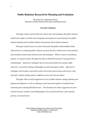 Public Relations Research for Planning and Evaluation
Copyright © 2006, Walter K. Lindenmann
www.instituteforpr.org
1
Public Relations Research for Planning and Evaluation
By Walter K. Lindenmann, Ph.D.
Specialist in Public Relations Research and Measurement
Executive Summary
This paper outlines and describes the various tools and techniques that public relations
practitioners ought to consider when designing and carrying out research projects for public
relations planning and for public relations measurement and evaluation purposes.
The paper initially focuses on some of the needs that public relations/public affairs
officers have for conducting public relations research, then lists and discusses various primary
and secondary research data collection tools and techniques. When it comes to considering
primary, or original research, the paper describes in detail both qualitative and quantitative
methodologies. Qualitative techniques that are discussed include focus groups, depth
interviews, convenience polling, ethnographic research and inquiry studies. Quantitative
techniques cited include e-mail and fax polls, face-to-face interviewing, mail surveys, mall
intercepts, omnibus polling, panels, telephone surveys and web-site studies.
The paper offers research suggestions for use in public relations strategic planning and
program development, as well as outlining research ideas that might be considered when
measuring and evaluating PR effectiveness. The document also offers suggestions for do-it-
yourself research, includes a brief bibliography of key research references, and a selected
glossary of research terms.
 