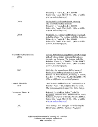Public Relations Research for Planning and Evaluation
Copyright © 2006, Walter K. Lindenmann
www.instituteforpr.org
19
University of Florida, P.O. Box 118400,
Gainesville, Florida 32611-8400. (Also available
at www.instituteforpr.com)
2001a Selling Public Relations Research Internally,
The Institute for Public Relations,
University of Florida, P.O. Box 118400,
Gainesville, Florida 32611-8400. (Also available
at www.instituteforpr.com)
2001b Guidelines for Formative and Evaluative Research
in Public Affairs, The Institute for Public Relations,
University of Florida, P.O. Box 118400,
Gainesville, Florida 32611-8400. (Also available
at www.instituteforpr.com)
Institute for Public Relations Toward An Understanding of How News Coverage
2001c and Advertising Impact Consumer Perceptions,
Attitudes and Behavior, The Institute for Public
Relations, University of Florida, P.O. Box 118400,
Gainesville, Florida 32611-8400. (Also available
at www.instituteforpr.com)
2003 Guidelines for Measuring the Effectiveness of
Public Relations Programs and Activities, The
Institute for Public Relations, University of Florida,
P.O. Box 118400, Gainesville, Florida 32611-8400.
(Also available at www.instituteforpr.com)
Lasswell, Harold D. “The Structure and Function of Communication In
1948 Society,” Pages 37-51, in Lyman Bryson, editor,
The Communication of Ideas, New York: Harper.
Lindenmann, Walter K. Research Doesn’t Have To Put You In The
2001 Poorhouse, available from: The Institute for Public
Relations, University of Florida, P.O. Box 118400,
Gainesville, Florida 32611-8400. (Also available
at www.instituteforpr.com)
2002 “Fine Tuning: Five Strategies For Assessing The
Effectiveness Of Public Relations Programs,”
 