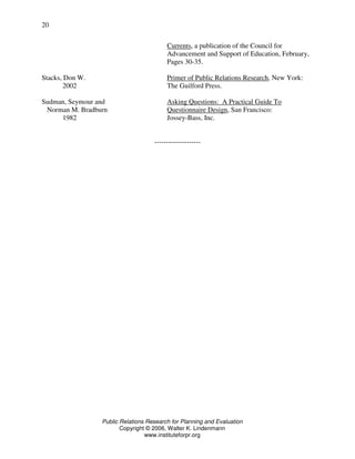 Public Relations Research for Planning and Evaluation
Copyright © 2006, Walter K. Lindenmann
www.instituteforpr.org
20
Currents, a publication of the Council for
Advancement and Support of Education, February,
Pages 30-35.
Stacks, Don W. Primer of Public Relations Research, New York:
2002 The Guilford Press.
Sudman, Seymour and Asking Questions: A Practical Guide To
Norman M. Bradburn Questionnaire Design, San Francisco:
1982 Jossey-Bass, Inc.
--------------------
 