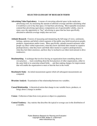Public Relations Research for Planning and Evaluation
Copyright © 2006, Walter K. Lindenmann
www.instituteforpr.org
21
SELECTED GLOSSARY OF RESEARCH TERMS
Advertising Value Equivalency: A means of converting editorial space in the media into
advertising costs, by measuring the amount of editorial coverage and then calculating what
it would have cost to buy that space, if it had been advertising. Most reputable researchers
contend that advertising equivalency computations are of questionable validity, since in
many cases the opportunity to “buy” advertising in space that has been specifically
allocated to editorial coverage simply does not exist.
Attitude Research: Consists of measuring and interpreting the full range of views, sentiments,
feelings, opinions and beliefs which segments of the public may hold toward given people,
products, organizations and/or issues. More specifically, attitude research measures what
people say (their verbal expressions), what they know and think (their mental or cognitive
predispositions), what they know and think (their mental or cognitive predispositions),
what they feel (their emotions), and how they’re inclined to act (their motivational or drive
tendencies).
Benchmarking: A technique that involves having an organization learn something about its
own practices … learn something about the best practices of other organizations, either in
the same field or in somewhat related fields … and then making changes for improvement
that will enable the organization to meet or beat the best in the world.
Benchmark Study: An initial measurement against which all subsequent measurements are
compared.
Bivariate Analysis: Examination of the relationship between two variables.
Causal Relationship: A theoretical notion that change in one variable forces, produces, or
brings about a change in another.
Census: Collection of data from every person or object in a population.
Central Tendency: Any statistic that describes the typical or average case in the distribution of
a variable.
 