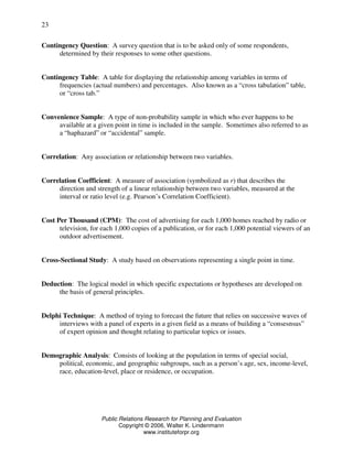 Public Relations Research for Planning and Evaluation
Copyright © 2006, Walter K. Lindenmann
www.instituteforpr.org
23
Contingency Question: A survey question that is to be asked only of some respondents,
determined by their responses to some other questions.
Contingency Table: A table for displaying the relationship among variables in terms of
frequencies (actual numbers) and percentages. Also known as a “cross tabulation” table,
or “cross tab.”
Convenience Sample: A type of non-probability sample in which who ever happens to be
available at a given point in time is included in the sample. Sometimes also referred to as
a “haphazard” or “accidental” sample.
Correlation: Any association or relationship between two variables.
Correlation Coefficient: A measure of association (symbolized as r) that describes the
direction and strength of a linear relationship between two variables, measured at the
interval or ratio level (e.g. Pearson’s Correlation Coefficient).
Cost Per Thousand (CPM): The cost of advertising for each 1,000 homes reached by radio or
television, for each 1,000 copies of a publication, or for each 1,000 potential viewers of an
outdoor advertisement.
Cross-Sectional Study: A study based on observations representing a single point in time.
Deduction: The logical model in which specific expectations or hypotheses are developed on
the basis of general principles.
Delphi Technique: A method of trying to forecast the future that relies on successive waves of
interviews with a panel of experts in a given field as a means of building a “consesnsus”
of expert opinion and thought relating to particular topics or issues.
Demographic Analysis: Consists of looking at the population in terms of special social,
political, economic, and geographic subgroups, such as a person’s age, sex, income-level,
race, education-level, place or residence, or occupation.
 