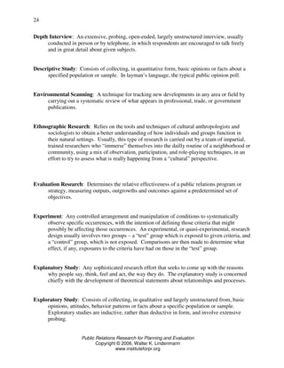 Public Relations Research for Planning and Evaluation
Copyright © 2006, Walter K. Lindenmann
www.instituteforpr.org
24
Depth Interview: An extensive, probing, open-ended, largely unstructured interview, usually
conducted in person or by telephone, in which respondents are encouraged to talk freely
and in great detail about given subjects.
Descriptive Study: Consists of collecting, in quantitative form, basic opinions or facts about a
specified population or sample. In layman’s language, the typical public opinion poll.
Environmental Scanning: A technique for tracking new developments in any area or field by
carrying out a systematic review of what appears in professional, trade, or government
publications.
Ethnographic Research: Relies on the tools and techniques of cultural anthropologists and
sociologists to obtain a better understanding of how individuals and groups function in
their natural settings. Usually, this type of research is carried out by a team of impartial,
trained researchers who “immerse” themselves into the dailly routine of a neighborhood or
community, using a mix of observation, participation, and role-playing techniques, in an
effort to try to assess what is really happening from a “cultural” perspective.
Evaluation Research: Determines the relative effectiveness of a public relations program or
strategy, measuring outputs, outgrowths and outcomes against a predetermined set of
objectives.
Experiment: Any controlled arrangement and manipulation of conditions to systematically
observe specific occurrences, with the intention of defining those criteria that might
possibly be affecting those occurrences. An experimental, or quasi-experimental, research
design usually involves two groups – a “test” group which is exposed to given criteria, and
a “control” group, which is not exposed. Comparisons are then made to determine what
effect, if any, exposures to the criteria have had on those in the “test” group.
Explanatory Study: Any sophisticated research effort that seeks to come up with the reasons
why people say, think, feel and act, the way they do. The explanatory study is concerned
chiefly with the development of theoretical statements about relationships and processes.
Exploratory Study: Consists of collecting, in qualitative and largely unstructured from, basic
opinions, attitudes, behavior patterns or facts about a specific population or sample.
Exploratory studies are inductive, rather than deductive in form, and involve extensive
probing.
 