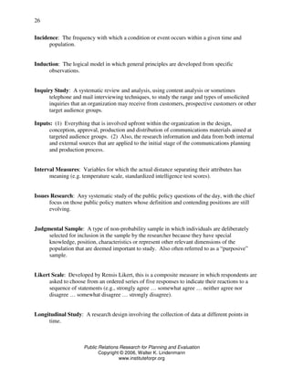 Public Relations Research for Planning and Evaluation
Copyright © 2006, Walter K. Lindenmann
www.instituteforpr.org
26
Incidence: The frequency with which a condition or event occurs within a given time and
population.
Induction: The logical model in which general principles are developed from specific
observations.
Inquiry Study: A systematic review and analysis, using content analysis or sometimes
telephone and mail interviewing techniques, to study the range and types of unsolicited
inquiries that an organization may receive from customers, prospective customers or other
target audience groups.
Inputs: (1) Everything that is involved upfront within the organization in the design,
conception, approval, production and distribution of communications materials aimed at
targeted audience groups. (2) Also, the research information and data from both internal
and external sources that are applied to the initial stage of the communications planning
and production process.
Interval Measures: Variables for which the actual distance separating their attributes has
meaning (e.g. temperature scale, standardized intelligence test scores).
Issues Research: Any systematic study of the public policy questions of the day, with the chief
focus on those public policy matters whose definition and contending positions are still
evolving.
Judgmental Sample: A type of non-probability sample in which individuals are deliberately
selected for inclusion in the sample by the researcher because they have special
knowledge, position, characteristics or represent other relevant dimensions of the
population that are deemed important to study. Also often referred to as a “purposive”
sample.
Likert Scale: Developed by Rensis Likert, this is a composite measure in which respondents are
asked to choose from an ordered series of five responses to indicate their reactions to a
sequence of statements (e.g., strongly agree … somewhat agree … neither agree nor
disagree … somewhat disagree … strongly disagree).
Longitudinal Study: A research design involving the collection of data at different points in
time.
 