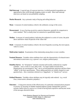 Public Relations Research for Planning and Evaluation
Copyright © 2006, Walter K. Lindenmann
www.instituteforpr.org
27
Mall Intercept: A special type of in-person interview, in which potential respondents are
approached as they stroll through shopping centers or malls. Most mall intercept
interviews are based on non-probability sampling.
Market Research: Any systematic study of buying and selling behavior.
Mean: A measure of central tendency which is the arithmetic average of the scores.
Measurement: A way of giving an activity a precise dimension, generally by comparison to
some standard. This is usually done in a numerical or quantifiable manner.
Median: A measure of central tendency indicating the midpoint in a series of scores, the point
above and below which 50 percent of the values fall.
Mode: A measure of central tendency which is the most frequently occurring, the most typical,
value in a series.
Multivariate Analysis: Examination of the relationship among three or more variables.
Nominal Measures: Variables whose attributes have only the characteristics of exhaustiveness
and mutual exclusiveness (e.g. a person’s sex, religion, political party).
Omnibus Survey: An “all-purpose” national consumer poll usually conducted on a regular
schedule -- once a week or every other week -- by major market research firms.
Organizations are encouraged to “buy” one or several proprietary questions and have them
“added” to the basic questionnaire. Those adding questions are usually charged on a per
question basis. Also, sometimes referred to as “piggyback,” or “shared-cost” surveys.
Ordinal Measures: Variables whose attributes may be logically rank-ordered. (e.g. social
class, conservatism, alienation, prejudice.)
Outcomes -- A long-term measure of the effectiveness of a particular communications program
or activity, by focusing on whether targeted audience groups changed their opinions,
attitudes and/or behavior patterns as a result of having been exposed to and become aware
of the messages directed at them.
 