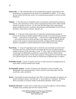 Public Relations Research for Planning and Evaluation
Copyright © 2006, Walter K. Lindenmann
www.instituteforpr.org
28
Outgrowths: (1) The culminate effect of all communication programs and products on the
positioning of an organization in the minds of its stakeholders or publics. 2) For some,
the term used to describe the outtakes of a communications program or activity (see that
definition).
Outputs: 1) The short-term or immediate results of a particular communications program or
activity, with a prime focus on how well an organization presents itself to others and the
amount of exposure it receives. (2) For some, the final stage in the communication
product production process, resulting in the production and distribution of such items as
brochures, media releases, websites, speeches, etc.
Outtakes: 1) A measure of the effectiveness of a particular communications program or
activity, by focusing on whether targeted audience groups received the messages directed
to them … paid attention to the messages … understood or comprehended the messages
… and retained and can recall the messages in any shape or form. 2) Initial audience
reaction to the receipt of communications materials, including whether the audience
heeded or responded to a call for information or action within the messages.
Panel Study: 1) A type of longitudinal study in which the same individuals are interviewed
more than once over a period of time to investigate the processes of response change,
usually in reference to the same topic or issue. 2) Also, a type of study in which a group
of individuals are deliberately recruited by a research firm, because of their special
demographic characteristics, for the express purpose of being interviewed more than once
over a period of time for various clients on a broad array of different topics or subjects.
Probability Sample: A proces of random selection, in which each unit in a population has an
equal chance of being included in the sample.
Psychographic Analysis: Consists of looking at the population in terms of people’s non-
demographic traits and characteristics, such as a person’s personality type, life-style,
social roles, values and beliefs.
Q-Sort: A personality inventory introduced in the 1950’s in which respondents are asked to sort
opinion statements along a “most-like-me” to “most-unlike-me” continuum. Q-Sorting
allows researchers to construct models of individual respondents’ belief systems.
Qualitative Research: Usually refers to studies that are somewhat subjective, but nevertheless
in-depth, using a probing, open-end, free response format.
 