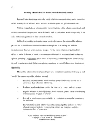 Public Relations Research for Planning and Evaluation
Copyright © 2006, Walter K. Lindenmann
www.instituteforpr.org
2
Building a Foundation for Sound Public Relations Research
Research is the key to any successful public relations, communications and/or marketing
efforts, not only in the business world, but also in the non-profit and government sectors.
Without research, those who administer public relations, public affairs, promotional, and
related communications programs and activities for their organizations would be operating in the
dark, without any guidance or clear sense of direction.
Public Relations Research, as the name implies, focuses on the entire public relations
process and examines the communications relationships that exist among and between
institutions and their key target audience groups. For the public relations or public affairs
officer, a useful definition of public relations research is that it is an essential tool for fact and
opinion gathering -- a systematic effort aimed at discovering, confirming and/or understanding
through objective appraisal the facts or opinions pertaining to a specified problem, situation, or
opportunity.
Most public relations/public affairs officers have come to recognize the following as real
“needs” for conducting public relations research:
-- To collect information that public relations professionals need to have and to
know to do their jobs more effectively.
-- To obtain benchmark data regarding the views of key target audience groups.
-- To plan, develop, or possibly refine a public relations, public affairs or marketing
communications program or activity.
-- To track or monitor programs, activities or events that are or can be important to
the institution.
-- To evaluate the overall effectiveness of a particular public relations or public
affairs program or activity, by measuring outputs and outcomes against a
predetermined set of objectives.
 